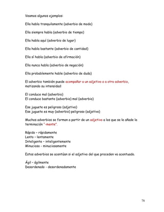 Veamos algunos ejemplos:
Ella habla tranquilamente (adverbio de modo)
Ella siempre habla (adverbio de tiempo)
Ella habla aquí (adverbio de lugar)
Ella habla bastante (adverbio de cantidad)
Ella sí habla (adverbio de afirmación)
Ella nunca habla (adverbio de negación)
Ella probablemente hable (adverbio de duda)
El adverbio también puede acompañar a un adjetivo o a otro adverbio,
matizando su intensidad:
El conduce mal (adverbio)
El conduce bastante (adverbio) mal (adverbio)
Ese juguete es peligroso (adjetivo)
Ese juguete es muy (adverbio) peligroso (adjetivo)
Muchos adverbios se forman a partir de un adjetivo a los que se le añade la
terminación “-mente”.
Rápido – rápidamente
Lento – lentamente
Inteligente – inteligentemente
Minucioso - minuciosamente
Estos adverbios se acentúan si el adjetivo del que proceden va acentuado.
Ágil – ágilmente
Desordenado - desordenadamente
78
 