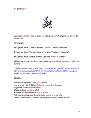 La preposición
La preposición son palabras que se utilizan para unir otras palabras dentro de
una oración.
Por ejemplo:
En lugar de decir: “La mesa madera”, se dice “La mesa demadera”
En lugar de decir: “Yo voy mi padre”, se dice “Yo voy con mi padre”
En lugar de decir: “Vamos Valencia”, se dice “Vamos a Valencia”
Al igual que el adverbio, las preposiciones son invariables, no tienen ni género ni
número.
Las preposiciones son: a, ante, bajo, cabe (significa “junto a”; apenas se utiliza),
con, contra, de, desde, durante, en, entre, hacia, hasta, mediante, para, por,
según, sin, so, sobre, tras, versus y vía
Ejemplos:
Volamos de Madrid a Tokio, vía Londres
Hoy gran partido de fútbol: Valencia versus Real Sociedad
El gato se escondió tras el árbol
El coche chocó contra el árbol
El ladrón reconoció el robo ante la policía
Pedro consiguió aprobar los exámenes mediante el estudio
Debes conducir con el cinturón de seguridad so pena de ser multado
80
 