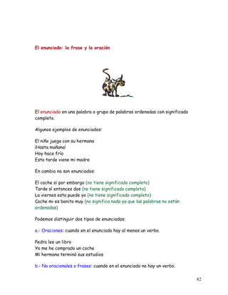 El enunciado: la frase y la oración
El enunciado en una palabra o grupo de palabras ordenadas con significado
completo.
Algunos ejemplos de enunciados:
El niño juega con su hermana
¡Hasta mañana!
Hoy hace frío
Esta tarde viene mi madre
En cambio no son enunciados:
El coche si por embargo (no tiene significado completo)
Tarde sí entonces dos (no tiene significado completo)
La viernes esta puede yo (no tiene significado completo)
Coche mi es bonito muy (no significa nada ya que las palabras no están
ordenadas)
Podemos distinguir dos tipos de enunciados:
a.- Oraciones: cuando en el enunciado hay al menos un verbo.
Pedro lee un libro
Yo me he comprado un coche
Mi hermana terminó sus estudios
b.- No oracionales o frases: cuando en el enunciado no hay un verbo.
82
 