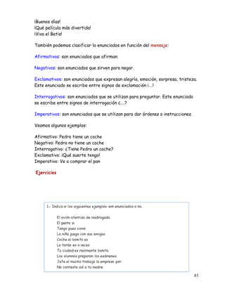 ¡Buenos días!
¡Qué película más divertida!
¡Viva el Betis!
También podemos clasificar lo enunciados en función del mensaje:
Afirmativos: son enunciados que afirman.
Negativos: son enunciados que sirven para negar.
Exclamativos: son enunciados que expresan alegría, emoción, sorpresa, tristeza.
Este enunciado se escribe entre signos de exclamación ¡….!
Interrogativos: son enunciados que se utilizan para preguntar. Este enunciado
se escribe entre signos de interrogación ¿….?
Imperativos: son enunciados que se utilizan para dar órdenes o instrucciones.
Veamos algunos ejemplos:
Afirmativo: Pedro tiene un coche
Negativo: Pedro no tiene un coche
Interrogativo: ¿Tiene Pedro un coche?
Exclamativo: ¡Qué suerte tengo!
Imperativo: Ve a comprar el pan
Ejercicios
83
 