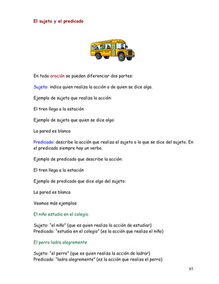 El sujeto y el predicado
En toda oración se pueden diferenciar dos partes:
Sujeto: indica quien realiza la acción o de quien se dice algo.
Ejemplo de sujeto que realiza la acción:
El tren llega a la estación
Ejemplo de sujeto que quien se dice algo:
La pared es blanca
Predicado: describe la acción que realiza el sujeto o lo que se dice del sujeto. En
el predicado siempre hay un verbo.
Ejemplo de predicado que describe la acción:
El tren llega a la estación
Ejemplo de predicado que dice algo del sujeto:
La pared es blanca
Veamos más ejemplos:
El niño estudia en el colegio
Sujeto: “el niño” (que es quien realiza la acción de estudiar)
Predicado: “estudia en el colegio” (es la acción que realiza el niño)
El perro ladra alegremente
Sujeto: “el perro” (que es quien realiza la acción de ladrar)
Predicado: “ladra alegremente” (es la acción que realiza el perro)
85
 