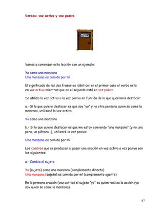 Verbos: voz activa y voz pasiva
Vamos a comenzar esta lección con un ejemplo:
Yo como una manzana
Una manzana es comida por mí
El significado de las dos frases es idéntico: en el primer caso el verbo está
en voz activa mientras que en el segundo está en voz pasiva.
Se utiliza la voz activa o la voz pasiva en función de lo que queramos destacar
a.- Si lo que quiero destacar es que soy “yo” y no otra persona quien se come la
manzana, utilizaré la voz activa:
Yo como una manzana
b.- Si lo que quiero destacar es que me estoy comiendo “una manzana” (y no una
pera, un plátano…), utilizaré la voz pasiva:
Una manzana es comida por mí
Los cambios que se producen al pasar una oración en voz activa a voz pasiva son
los siguientes:
a.- Cambia el sujeto
Yo (sujeto) como una manzana (complemento directo)
Una manzana (sujeto) es comida por mí (complemento agente)
En la primera oración (voz activa) el sujeto “yo” es quien realiza la acción (yo
soy quien se come la manzana).
87
 