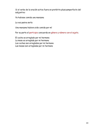 Si el verbo de la oración activa fuera en pretérito pluscuamperfecto del
subjuntivo:
Yo hubiese comido una manzana
La voz pasiva sería:
Una manzana hubiera sido comida por mí
Por su parte el participio concuerda en género y número con el sujeto.
El coche es arreglado por mi hermano
La mesa es arreglada por mi hermano
Los coches son arreglados por mi hermano
Las mesas son arregladas por mi hermano
89
 
