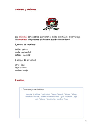 Sinónimos y antónimos
Los sinónimos son palabras que tienen el mismo significado, mientras que
los antónimos son palabras que tiene un significado contrario:
Ejemplos de sinónimos:
balón – pelota
coche - automóvil
colegio - escuela
Ejemplos de antónimos:
alto – bajo
lejos - cerca
arriba – abajo
Ejercicios
93
 