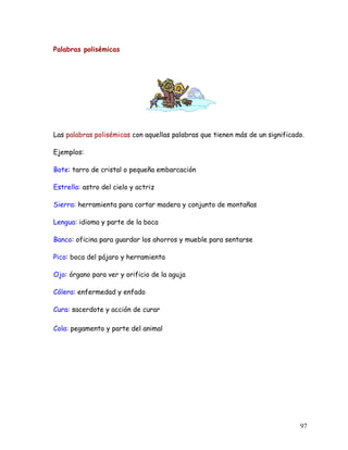 Palabras polisémicas
Las palabras polisémicas con aquellas palabras que tienen más de un significado.
Ejemplos:
Bote: tarro de cristal o pequeña embarcación
Estrella: astro del cielo y actriz
Sierra: herramienta para cortar madera y conjunto de montañas
Lengua: idioma y parte de la boca
Banco: oficina para guardar los ahorros y mueble para sentarse
Pico: boca del pájaro y herramienta
Ojo: órgano para ver y orificio de la aguja
Cólera: enfermedad y enfado
Cura: sacerdote y acción de curar
Cola: pegamento y parte del animal
97
 