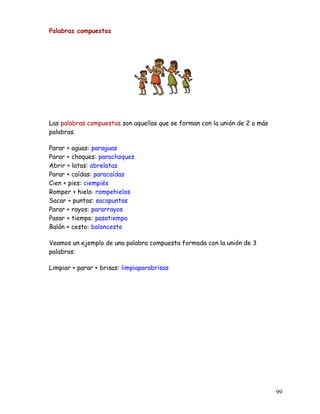 Palabras compuestas
Las palabras compuestas son aquellas que se forman con la unión de 2 o más
palabras.
Parar + aguas: paraguas
Parar + choques: parachoques
Abrir + latas: abrelatas
Parar + caídas: paracaídas
Cien + pies: ciempiés
Romper + hielo: rompehielos
Sacar + puntas: sacapuntas
Parar + rayos: pararrayos
Pasar + tiempo: pasatiempo
Balón + cesto: baloncesto
Veamos un ejemplo de una palabra compuesta formada con la unión de 3
palabras:
Limpiar + parar + brisas: limpiaparabrisas
99
 