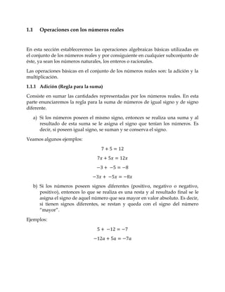 1.1      Operaciones con los números reales


En esta sección estableceremos las operaciones algebraicas básicas utilizadas en
el conjunto de los números reales y por consiguiente en cualquier subconjunto de
éste, ya sean los números naturales, los enteros o racionales.

Las operaciones básicas en el conjunto de los números reales son: la adición y la
multiplicación.
1.1.1 Adición (Regla para la suma)

Consiste en sumar las cantidades representadas por los números reales. En esta
parte enunciaremos la regla para la suma de números de igual signo y de signo
diferente.

      a) Si los números poseen el mismo signo, entonces se realiza una suma y al
         resultado de esta suma se le asigna el signo que tenían los números. Es
         decir, si poseen igual signo, se suman y se conserva el signo.

Veamos algunos ejemplos:




      b) Si los números poseen signos diferentes (positivo, negativo o negativo,
         positivo), entonces lo que se realiza es una resta y al resultado final se le
         asigna el signo de aquel número que sea mayor en valor absoluto. Es decir,
         si tienen signos diferentes, se restan y queda con el signo del número
         “mayor”.

Ejemplos:
 