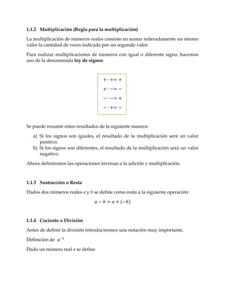 1.1.2 Multiplicación (Regla para la multiplicación)

La multiplicación de números reales consiste en sumar reiteradamente un mismo
valor la cantidad de veces indicada por un segundo valor.

Para realizar multiplicaciones de números con igual o diferente signo, hacemos
uso de la denominada ley de signos:




Se puede resumir estos resultados de la siguiente manera:

   a) Si los signos son iguales, el resultado de la multiplicación será un valor
      positivo.
   b) Si los signos son diferentes, el resultado de la multiplicación será un valor
      negativo.

Ahora definiremos las operaciones inversas a la adición y multiplicación.



1.1.3 Sustracción o Resta

Dados dos números reales a y b se define como resta a la siguiente operación:




1.1.4 Cociente o División

Antes de definir la división introduciremos una notación muy importante.

Definición de

Dado un número real a se define
 