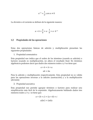 La división o el cociente se definen de la siguiente manera:




1.2     Propiedades de las operaciones


Estas dos operaciones básicas de adición y multiplicación presentan las
siguientes propiedades:

      1. Propiedad conmutativa

Esta propiedad nos indica que el orden de los términos (cuando es adición) o
factores (cuando es multiplicación), no altera el resultado final. En términos
algebraicos podemos decir que dados dos números reales a y b se tiene que:




Para la adición y multiplicación respectivamente. Esta propiedad no es válida
para las operaciones inversas a la adición (sustracción) y a la multiplicación
(división)

      2. Propiedad asociativa

Esta propiedad nos permite agrupar términos o factores para realizar una
simplificación más fácil de la expresión. Algebraicamente hablando dados tres
números reales a, b y c se tiene que:
 