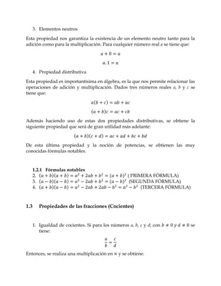 3. Elementos neutros

Esta propiedad nos garantiza la existencia de un elemento neutro tanto para la
adición como para la multiplicación. Para cualquier número real a se tiene que:




      4. Propiedad distributiva

Esta propiedad es importantísima en álgebra, es la que nos permite relacionar las
operaciones de adición y multiplicación. Dados tres números reales a, b y c se
tiene que:




Además haciendo uso de estas dos propiedades distributivas, se obtiene la
siguiente propiedad que será de gran utilidad más adelante:


De esta última propiedad y la noción de potencias, se obtienen las muy
conocidas fórmulas notables.



      1.2.1 Fórmulas notables
      2.                                            ( PRIMERA FÓRMULA)
      3.                                             (SEGUNDA FÓRMULA)
      4.                                                  (TERCERA FÓRMULA)



1.3      Propiedades de las fracciones (Cocientes)


      1. Igualdad de cocientes. Si para los números a, b, c y d; con          se
         tiene:



Entonces, se realiza una multiplicación en     y se obtiene:
 