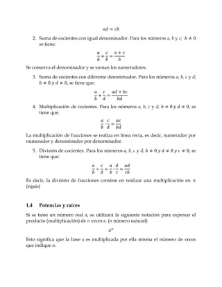 2. Suma de cocientes con igual denominador. Para los números a, b y c;
         se tiene:



Se conserva el denominador y se suman los numeradores.

      3. Suma de cocientes con diferente denominador. Para los números a, b, c y d;
                     , se tiene que:




      4. Multiplicación de cocientes. Para los números a, b, c y d;            , se
         tiene que:



La multiplicación de fracciones se realiza en línea recta, es decir, numerador por
numerador y denominador por denominador.

      5. División de cocientes. Para los números a, b, c y d;                  , se
         tiene que:




Es decir, la división de fracciones consiste en realizar una multiplicación en
(equis)



1.4      Potencias y raíces
Si se tiene un número real a, se utilizará la siguiente notación para expresar el
producto (multiplicación) de n veces a. (n número natural)


Esto significa que la base a es multiplicada por ella misma el número de veces
que indique n.
 
