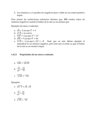 2. Los números a y b pueden ser negativos pero n debe ser un entero positivo
      impar.

Para aclarar las restricciones anteriores diremos que, NO existen raíces de
números negativos cuando el índice de la raíz es un número par.

Ejemplos de raíces o radicales:

   a.     √
   b.     √
   c.     √
   d.     √
   e.     √                              Note que en este último ejemplo el
          subradical es un número negativo, pero esta raíz sí existe ya que el índice
          de la raíz es un número impar.



1.4.2.1      Propiedades de las raíces o radicales



   a. √             √ √

                √
   b. √
                √



   c.     √√            √


Ejemplos:

   1. √             √       √

                √
   2. √
                √


   3. √ √           √
 