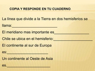 La línea que divide a la Tierra en dos hemisferios se
llama:______________________
El meridiano mas importante es_________________
Chile se ubica en el hemisferio:___________________
El continente al sur de Europa
es:____________________
Un continente al Oeste de Asia
es._____________________
COPIA Y RESPONDE EN TU CUADERNO.
 