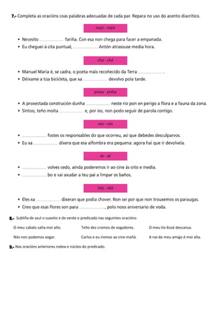 Subliña de azul o suxeito e de verde o predicado nas seguintes oracións:
O meu cabalo salta moi alto. Teño dez cromos de xogadores. O meu tío Xosé descansa.
Nós non podemos xogar. Carlos e eu iremos ao cine mañá. A nai do meu amigo é moi alta.
Nas oracións anteriores rodea o núcleo do predicado.
 
