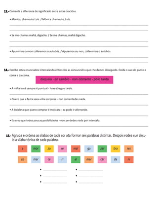 Comenta a diferenza de significado entre estas oracións.
• Mónica, chamoute Luís. / Mónica chamoute, Luís.
............................................................................................................................................................................................
............................................................................................................................................................................................
• Se me chamas mañá, dígocho. / Se me chamas, mañá dígocho.
............................................................................................................................................................................................
............................................................................................................................................................................................
• Apuremos ou non colleremos o autobús. / Apuremos ou non, colleremos o autobús.
............................................................................................................................................................................................
............................................................................................................................................................................................
Escribe estes enunciados intercalando entre eles as conxuncións que che damos deseguido. Coida o uso do punto e
coma e da coma.
• A miña irmá sempre é puntual - hoxe chegou tarde.
............................................................................................................................................................................................
• Quero que a festa sexa unha sorpresa - non comentedes nada.
............................................................................................................................................................................................
• A bicicleta que quero comprar é moi cara - xa podo ir aforrando.
............................................................................................................................................................................................
• Eu creo que tedes poucas posibilidades - non perdedes nada por intentalo.
............................................................................................................................................................................................
 