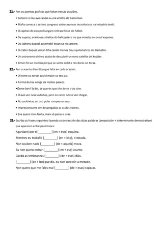 Pon os acentos gráficos que faltan nestas oracións.
• Coñecin o teu avo cando eu era arbitro de balonman.
• Maña comeza o setimo congreso sobre avances tecnoloxicos na industria textil.
• O capitan do equipo hungaro retirase hoxe do futbol.
• De supeto, avariouse a helice do helicoptero no que viaxaba o consul xapones.
• Os ladrons daquel automobil estan xa no carcere.
• O crater daquel volcan tiña cando menos dous quilometros de diametro.
• Un astronomo chines acaba de descubrir un novo satelite de Xupiter.
• Simon foi ao medico porque se sente debil e ten dores no torax.
Pon o acento diacrítico que falta en cada oración.
• O home co xersei azul é maior co teu pai.
• A irmá da túa amiga da moitos paseos.
•Óeme ben! Se bo, se queres que che deixe ir ao cine.
• O avó ven nese autobús, pero os netos non o ven chegar.
• No zoolóxico, un oso polar rompeu un oso.
• Impresionoume ver despregadas as as dos voitres.
• Eva quere mais froita, mais só peras e uvas.
Escriba as frases seguintes facendo a contracción das dúas palabras (preposición + determinante demostrativo)
que aparecen entre parénteses:
Agardarei por ti [________] (en + esta) esquina.
Mentres eu traballo [________] (en + isto), ti estuda.
Non souben nada [________] (de + aquela) moza.
Eu non quero entrar [________] (en + ese) asunto.
Gardo as lembranzas [________] (de + eses) días.
[________] (de + iso) que dis, eu non creo nin a metade.
Non quero que me fales mal [________] (de + esas) rapazas.
 