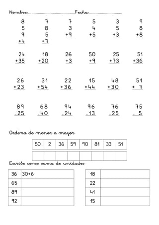 Nombre:............................................Fecha:...............................
8
5
9
+4
7
8
5
+7
7
3
+9
5
4
+5
3
5
+3
9
8
+8
24
+35
18
+20
26
+3
50
+9
25
+73
51
+36
26
+23
31
+54
22
+36
15
+44
48
+30
51
+ 7
89
-25
68
-40
94
-24
96
-13
76
-25
75
- 5
Ordena de menor a mayor
50 2 36 59 90 81 33 51
Escribe como suma de unidades
36 30+6 18
65 22
89 41
92 15
 