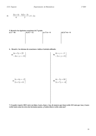 I.E.S. Tegueste Departamento de Matemáticas 2º ESO
x
xx
25
3
)32(3
4
)1(2
−=
−
−
+
c)
5. Resuelve las siguientes ecuaciones de 2º grado:
a) x2
= 81 b) 3x2
= 12 c) x2
-3x = 0 d) 2x2
+4x = 0
6. Resuelve los sistemas de ecuaciones e indica el método utilizado:
a) b)
⎭
⎬
⎫
−=+−
=+
114
2356
yx
yx
⎭
⎬
⎫
=+−
−=+
113
34
yx
yx
c) d)
⎭
⎬
⎫
=+
−=+
032
243
yx
yx
⎭
⎬
⎫
−=+
=−
472
1054
yx
yx
7. Un padre reparte 100 € entre sus hijos, Laura, Juan y Ana, de manera que Juan recibe 10 € más que Ana y Laura
recibe tanto como los otros dos hermanos juntos. ¿Cuánto dinero recibe cada uno?
10
 