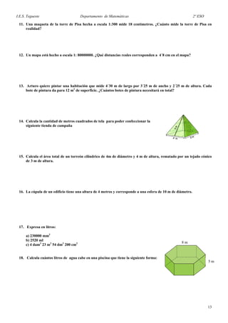 I.E.S. Tegueste Departamento de Matemáticas 2º ESO
11. Una maqueta de la torre de Pisa hecha a escala 1:300 mide 18 centímetros. ¿Cuánto mide la torre de Pisa en
realidad?
12. Un mapa está hecho a escala 1: 80000000. ¿Qué distancias reales corresponden a 4´8 cm en el mapa?
13. Arturo quiere pintar una habitación que mide 4´30 m de largo por 3´25 m de ancho y 2´25 m de altura. Cada
bote de pintura da para 12 m2
de superficie. ¿Cuántos botes de pintura necesitará en total?
14. Calcula la cantidad de metros cuadrados de tela para poder confeccionar la
siguiente tienda de campaña
15. Calcula el área total de un torreón cilíndrico de 4m de diámetro y 4 m de altura, rematado por un tejado cónico
de 3 m de altura.
16. La cúpula de un edificio tiene una altura de 4 metros y corresponde a una esfera de 10 m de diámetro.
17. Expresa en litros:
a) 230000 mm3
8 m
5 m
b) 2520 ml
c) 4 dam3
23 m3
54 dm3
200 cm3
18. Calcula cuántos litros de agua cabe en una piscina que tiene la siguiente forma:
13
 