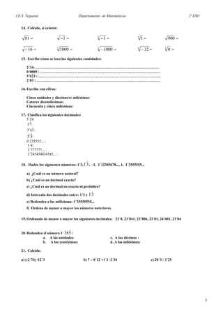 I.E.S. Tegueste Departamento de Matemáticas 2º ESO
14. Calcula, si existen:
=81 =−1 =−3
1 4
1 = =900
=−16 =3
1000 =−3
1000 6
32− = =5
0
15. Escribe cómo se leen las siguientes cantidades:
2´34: ………………………………………………………………………………………
0´0005 : ……………………………………………………………………………………
5´023 : ……………………………………………………………………………………..
2´03 : ………………………………………………………………………………………
16. Escribe con cifras:
Cinco unidades y diecinueve milésimas:
Catorce diezmilésimas:
Cincuenta y cinco milésimas:
17. Clasifica los siguientes decimales:
5´24:
73 ˆ´ :
345 ˆ´ :
3´5 :
0´235555... :
3´4:
3´777777... :
3´245454454545... :
18. Dados los siguientes números: 1´3, 3´1 , -1, 1´12345678..., 1, 1´3555555...
a) ¿Cuál es un número natural?
b) ¿Cuál es un decimal exacto?
c) ¿Cuál es un decimal no exacto ni periódico?
d) Intercala dos decimales entre: 1´3 y 3´1
e) Redondea a las milésimas: 1´35555555...
f) Ordena de menor a mayor los números anteriores.
19. Ordenada de menor a mayor los siguientes decimales: 23´8, 23´841, 23´806, 23´81, 24´001, 23´04
20. Redondea el número 1´ 538 :
a. A las unidades: c. A las décimas :
b. A las centésimas: d. A las milésimas:
21. Calcula:
a) (-2´74) ·12´3 b) 7 – 0´12 +1´1 ·2´34 c) 20´3 : 3´25
5
 