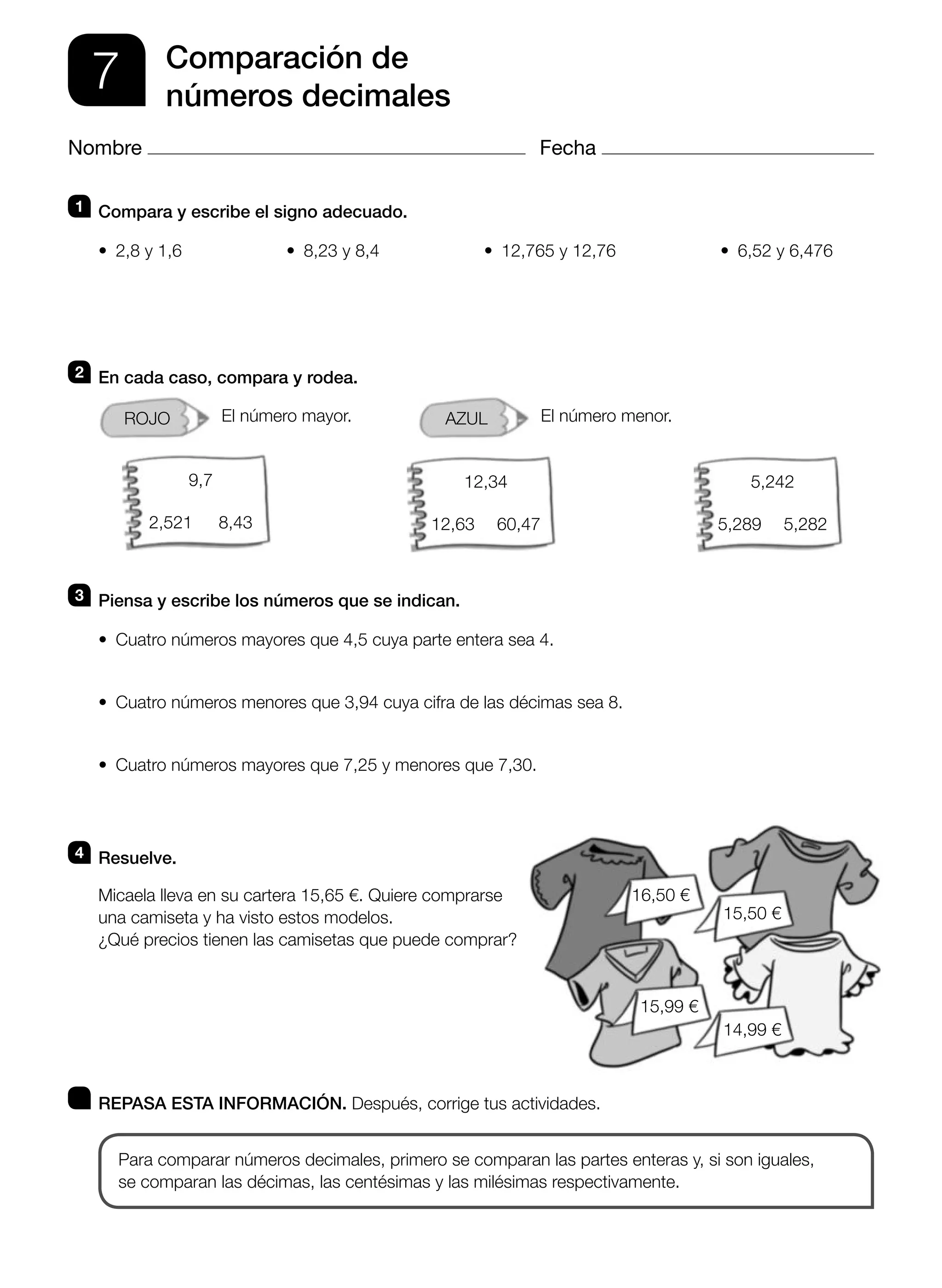 1 Compara y escribe el signo adecuado.
• 2,8 y 1,6 • 8,23 y 8,4 • 12,765 y 12,76 • 6,52 y 6,476
2 En cada caso, compara y rodea.
ROJO El número mayor. AZUL El número menor.
3 Piensa y escribe los números que se indican.
• Cuatro números mayores que 4,5 cuya parte entera sea 4.
• Cuatro números menores que 3,94 cuya cifra de las décimas sea 8.
• Cuatro números mayores que 7,25 y menores que 7,30.
4 Resuelve.
Micaela lleva en su cartera 15,65 €. Quiere comprarse
una camiseta y ha visto estos modelos.
¿Qué precios tienen las camisetas que puede comprar?
REPASA ESTA INFORMACIÓN. Después, corrige tus actividades.
Para comparar números decimales, primero se comparan las partes enteras y, si son iguales,
se comparan las décimas, las centésimas y las milésimas respectivamente.
7 Comparación de
números decimales
Nombre Fecha
16,50 €
15,50 €
14,99 €
15,99 €
9,7
2,521 8,43
5,242
5,289 5,282
12,34
12,63 60,47
 