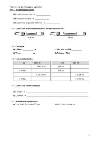 TAREAS DE REPASO DEL VERANO
AREA: Matemáticas 5º curso
13
b) La altura de una casa → ______________
c) El largo de un lápiz → ______________
d) El grosor de un paquete de folios → ______________
63 Expresa en milímetros las medidas de estos rotuladores:
10,5 cm 14 cm
__________ __________
64 Completa.
a) 2,05 m = __________ cm c) 30,4 mm = 0,304 __________
b) 78 cm = __________ m d) 7,06 dm = 70,6 __________
65 Completa las tablas.
m ⎯⎯⎯→ km y m cm ⎯⎯⎯→ m y cm
2 km 30 m 440 cm
4 108 m 506 cm
5 km 600 m 3 m 25 cm
3 004 m 8 m 70 cm
66 Expresa en forma compleja:
a) 1 852 m → ______________________________________________________________
b) 1,609 km → _____________________________________________________________
67 Realiza estas operaciones:
a) 3 km 5 m 9 dm + 6 hm 53 dam b) 9 m 3 cm – 8 dm 4 cm
 