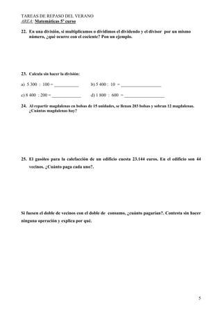 TAREAS DE REPASO DEL VERANO
AREA: Matemáticas 5º curso
5
22. En una división, si multiplicamos o dividimos el dividendo y el divisor por un mismo
número, ¿qué ocurre con el cociente? Pon un ejemplo.
23. Calcula sin hacer la división:
a) 5 300 : 100 = ___________ b) 5 400 : 10 = __________________
c) 8 400 : 200 = _____________ d) 1 800 : 600 = __________________
24. Al repartir magdalenas en bolsas de 15 unidades, se llenan 203 bolsas y sobran 12 magdalenas.
¿Cuántas magdalenas hay?
25. El gasóleo para la calefacción de un edificio cuesta 23.144 euros. En el edificio son 44
vecinos. ¿Cuánto paga cada uno?.
Si fuesen el doble de vecinos con el doble de consumo, ¿cuánto pagarían?. Contesta sin hacer
ninguna operación y explica por qué.
 