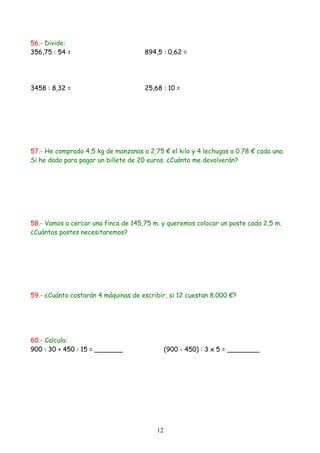 56.- Divide:
356,75 : 54 =                        894,5 : 0,62 =




3458 : 8,32 =                        25,68 : 10 =




57.- He comprado 4,5 kg de manzanas a 2,75 € el kilo y 4 lechugas a 0.78 € cada una.
Si he dado para pagar un billete de 20 euros. ¿Cuánto me devolverán?




58.- Vamos a cercar una finca de 145,75 m. y queremos colocar un poste cada 2,5 m.
¿Cuántos postes necesitaremos?




59.- ¿Cuánto costarán 4 máquinas de escribir, si 12 cuestan 8.000 €?




60.- Calcula:
900 : 30 + 450 : 15 = _______                 (900 - 450) : 3 x 5 = ________




                                         12
 