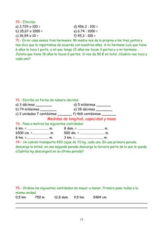70.- Efectúa:
a) 3,729 x 100 =                       d) 456,3 : 100 =
b) 35,67 x 1000 =                      e) 6,74 : 1000 =
c) 36,54 x 10 =                        f) 45,3 : 100 =
71.- En mi casa somos tres hermanos. Mi madre nos da la propina a los tres juntos y
nos dice que la repartamos de acuerdo con nuestros años. A mi hermano Luis que tiene
6 años le toca 1 parte, a mí que tengo 12 años me tocan 3 partes y a mi hermana
Julieta que tiene 18 años le tocan 6 partes. Si nos da 50 € en total. ¿Cuánto nos toca a
cada uno?




72.- Escribe en forma de número decimal:
a) 3 décimas ________               d) 5 milésimas _______
b) 74 milésimas ________            e) 38 décimas ________
c) 2 unidades 7 centésimas _______ f) 468 centésimas _______
                     Medidas de longitud, capacidad y masa
73.- Pasa a metros las siguientes cantidades:
6 km. = .......................... m. 8 dam. = ................................ m.
6500 cm. =..................... m.    500 dm. = .............................. m.
8 hm. =........................... m. 3 km. =…................................ m.
74.- Un camión transporta 420 cajas de 72 kg. cada una. En una primera parada
descarga la mitad, en una segunda parada descarga la tercera parte de lo que le queda.
¿Cuántos kg descargará en su última parada?




75.- Ordena las siguientes cantidades de mayor a menor. Primero pasa todas a la
misma unidad.
0,5 km      750 m        12,8 dam     9,5 hm      5484 cm
________________________________________________________________
________________________________________________________________


                                           15
 