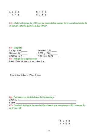 3 6 7 8                       5 4 9 0
  x 4 5                       x 3 6 8



83.- ¿Cuántos bidones de 125 litros de capacidad se pueden llenar con el contenido de
un camión cisterna que lleva 3.800 litros?




84.- Completa:
2,3 kg = 230 _____              56 dam = 0,56 ____
120 dm = 1,2 _____              5.000 g = 50 ______
3.400 cg = 3,4 _____            4,67 hm = 4.670 ____
85.- Realiza estas operaciones:
5 km. 17 hm. 14 dam. + 7 km. 3 hm. 5 m.




3 km. 6 hm. 6 dam. - 17 hm. 8 dam.




86.- Expresa estas cantidades en forma compleja:
2.435 m. =_______________________________________________
825 m. _________________________________________________
87.- Calcula el dividendo de una división sabiendo que su cociente es 89, su resto 5 y
su divisor 43.




                                                        2 6 9 0
                                                        x 7 0 9


                                           17
 