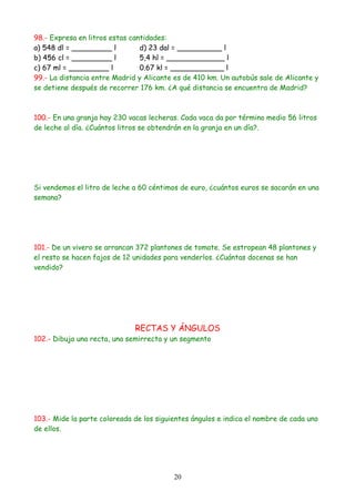 98.- Expresa en litros estas cantidades:
a) 548 dl = _________ l         d) 23 dal = __________ l
b) 456 cl = _________ l         5,4 hl = _____________ l
c) 67 ml = _________ l          0.67 kl = ____________ l
99.- La distancia entre Madrid y Alicante es de 410 km. Un autobús sale de Alicante y
se detiene después de recorrer 176 km. ¿A qué distancia se encuentra de Madrid?



100.- En una granja hay 230 vacas lecheras. Cada vaca da por término medio 56 litros
de leche al día. ¿Cuántos litros se obtendrán en la granja en un día?.




Si vendemos el litro de leche a 60 céntimos de euro, ¿cuántos euros se sacarán en una
semana?




101.- De un vivero se arrancan 372 plantones de tomate. Se estropean 48 plantones y
el resto se hacen fajos de 12 unidades para venderlos. ¿Cuántas docenas se han
vendido?




                              RECTAS Y ÁNGULOS
102.- Dibuja una recta, una semirrecta y un segmento




103.- Mide la parte coloreada de los siguientes ángulos e indica el nombre de cada uno
de ellos.




                                          20
 