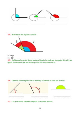 104.- Mide estos dos ángulos y calcula:




(A + B) =
(A – B) =
105.- Señala dos horas del día en las que el ángulo formado por las agujas del reloj sea
agudo, otras dos en que sea obtuso y otras dos en que sea recto.




106.- Observa estos ángulos. Pon su medida y el nombre de cada uno de ellos.




107.- Lee y recuerda; después completa el recuadro inferior.



                                           21
 