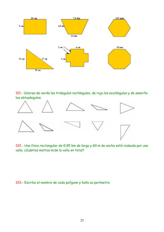 121.- Colorea de verde los triángulos rectángulos, de rojo los acutángulos y de amarillo
los obtusángulos.




122.- Una finca rectangular de 0,95 km de larga y 60 m de ancha está rodeada por una
valla. ¿Cuántos metros mide la valla en total?




123.- Escribe el nombre de cada polígono y halla su perímetro.




                                           25
 