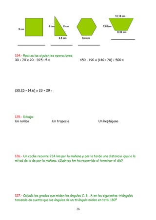 124.- Realiza las siguientes operaciones:
30 + 70 x 20 – 975 : 5 =                         450 – 190 x (140 : 70) + 500 =




(30,25 – 14,6) x 23 + 29 =




125.- Dibuja:
Un rombo                  Un trapecio                        Un heptágono




126.- Un coche recorre 234 km por la mañana y por la tarde una distancia igual a la
mitad de la de por la mañana. ¿Cuántos km ha recorrido al terminar el día?




127.- Calcula los grados que miden los ángulos C, B , A en los siguientes triángulos
teniendo en cuenta que los ángulos de un triángulo miden en total 180º

                                            26
 