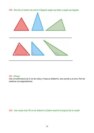 130.- Escribe el nombre de estos triángulos según sus lados y según sus ángulos




131.- Dibuja:
Una circunferencia de 2 cm de radio y traza su diámetro, una cuerda y un arco. Pon los
nombres correspondientes.




132.- Una rueda mide 78 cm de diámetro ¿Cuánto medirá la longitud de la rueda?




                                          28
 