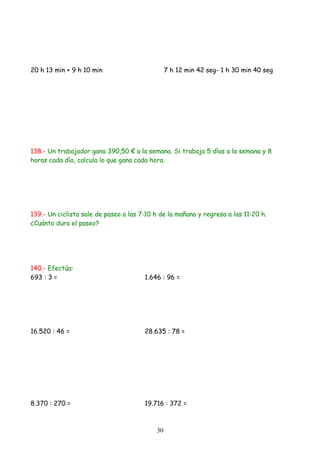 20 h 13 min + 9 h 10 min                        7 h 12 min 42 seg- 1 h 30 min 40 seg




138.- Un trabajador gana 390,50 € a la semana. Si trabaja 5 días a la semana y 8
horas cada día, calcula lo que gana cada hora.




139.- Un ciclista sale de paseo a las 7:10 h de la mañana y regresa a las 11:20 h.
¿Cuánto dura el paseo?




140.- Efectúa:
693 : 3 =                              1.646 : 96 =




16.520 : 46 =                          28.635 : 78 =




8.370 : 270 =                          19.716 : 372 =



                                           30
 