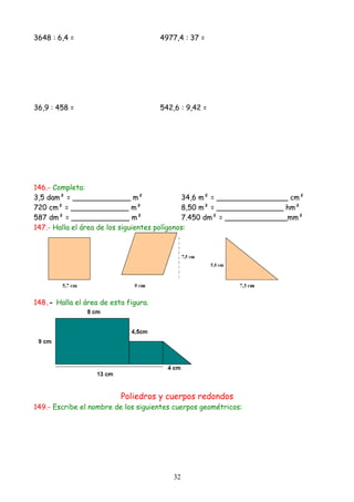 3648 : 6,4 =                          4977,4 : 37 =




36,9 : 458 =                          542,6 : 9,42 =




146.- Completa:
3,5 dam² = _____________ m²                   34,6 m² = ________________ cm²
720 cm² = _____________ m²                    8,50 m² = _______________ hm²
587 dm² = _____________ m²                    7.450 dm² = ______________mm²
147.- Halla el área de los siguientes polígonos:




148.- Halla el área de esta figura.




                          Poliedros y cuerpos redondos
149.- Escribe el nombre de los siguientes cuerpos geométricos:




                                          32
 
