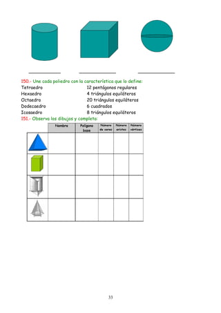150.- Une cada poliedro con la característica que lo define:
Tetraedro                       12 pentágonos regulares
Hexaedro                        4 triángulos equiláteros
Octaedro                        20 triángulos equiláteros
Dodecaedro                      6 cuadrados
Icosaedro                       8 triángulos equiláteros
151.- Observa los dibujos y completa:




                                           33
 