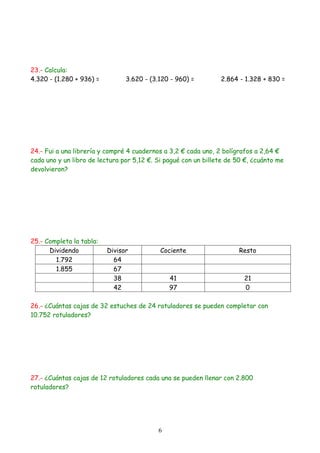 23.- Calcula:
4.320 - (1.280 + 936) =         3.620 - (3.120 - 960) =         2.864 - 1.328 + 830 =




24.- Fui a una librería y compré 4 cuadernos a 3,2 € cada uno, 2 bolígrafos a 2,64 €
cada uno y un libro de lectura por 5,12 €. Si pagué con un billete de 50 €, ¿cuánto me
devolvieron?




25.- Completa la tabla:
      Dividendo           Divisor           Cociente                  Resto
        1.792               64
        1.855               67
                            38                 41                       21
                            42                 97                       0

26.- ¿Cuántas cajas de 32 estuches de 24 rotuladores se pueden completar con
10.752 rotuladores?




27.- ¿Cuántas cajas de 12 rotuladores cada una se pueden llenar con 2.800
rotuladores?




                                           6
 