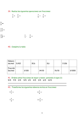 39.- Realiza las siguientes operaciones con fracciones:

            3      2                        7         3
              +      =                        −         =
            4      4                        9         9


2
3
  +
  =
7
3

33
 −=
57

21                         1      5
 x=                          :      =
35                         7      8




      40.- Completa la tabla:




      Número
      decimal     0,432             30,6                    8,6           1 0,06

      Fracción
      Decimal             3/100                 34/10             76/10            3/1000



      41.- Ordena estas fracciones de mayor a menor, poniendo el signo (>):
      5/5 7/5 2/5        9/5 1/5 4/5 3/5 6/5 12/5
      _______________________________________________________
      _______________________________________________________
      42.- Transforma los siguientes números mixtos en fracciones:

           3                                    3
       5     =                              6     =
           7                                    4


           5                                    2
       7     =                             11     =
           8                                    5




                                                  9
 
