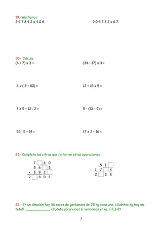 19.- Multiplica:
257842x408                                              905732x67




20.- Calcula:
(4 + 7) x 3 =                                  (34 – 17) x 3 =




2 x ( 3 + 80) =                                12 + 15 x 5 =




4 x 5 + 12 : 2 =                               5 – (13 – 9) =




55 : 5 + 14 =                                  17 x 2 – 16 =




21.- Completa las cifras que faltan en estas operaciones:

           7   4 0
                                                          5 1
           5 6   5
                                                    -   1 7   4
         + 8 9 2
                                                        2   2 8
         2   8 0 1




22.- En un almacén hay 36 sacos de garbanzos de 25 kg cada uno. ¿Cuántos kg hay en
total? ____________ ¿Cuánto sacaremos si vendemos el kg. a 2,3 €?

                                           5
 