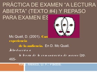 PRÁCTICA DE EXAMEN “A LECTURA
ABIERTA” (TEXTO #4) Y REPASO
PARA EXAMEN ESCRITO
Mc Quail, D. (2001). Caráctersocial de la
experiencia
de la audiencia. En D. Mc Quail.
Intro ducció n a
la te o ría de la co m unicació n de m asas (pp.
465-
490). México, D. F.: Paidós.
 