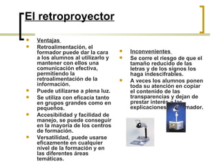 El retroproyector Ventajas  Retroalimentación, el formador puede dar la cara a los alumnos al utilizarlo y mantener con ellos una comunicación efectiva, permitiendo la retroalimentación de la información.  Puede utilizarse a plena luz.  Se utiliza con eficacia tanto en grupos grandes como en pequeños.  Accesibilidad y facilidad de manejo, se puede conseguir en la mayoría de los centros de formación.  Versatilidad, puede usarse eficazmente en cualquier nivel de la formación y en las diferentes áreas temáticas.  Inconvenientes  Se corre el riesgo de que el tamaño reducido de las letras y de los signos los haga indescifrables.  A veces los alumnos ponen toda su atención en copiar el contenido de las transparencias y dejan de prestar interés a las explicaciones del formador.  