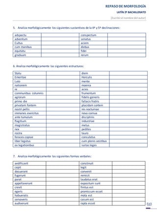 REPASO DE MORFOLOGÍA
LATÍN 2º BACHILLERATO
[Escribirel nombre del autor]
5. Analiza morfológicamente los siguientes sustantivos de la 4ª y 5ª declinaciones:
adspectu conspectum
adventum senatus
Cultus aciem
cum manibus diebus
equitatu fidei
graduum rerum
6. Analiza morfológicamente las siguientes estructuras:
Statu diem
Emeritae Herculis
Luto mente
nationem moenia
re acies
communibus columnis frumentum
agrorum fidelis generis
primo die fallacis fratris
privatam fontem placidam sortem
nostri pellis res nocturnae
immanes exercitus nova cornua
ante tumulum disciplinis
flagitium industriae
magistratus metus
nex pedites
rostra tauro
feraces copiae consulatus
liber legatus cum plenis vestibus
ex legationibus iustas leges
7. Analiza morfológicamente las siguientes formas verbales:
aedificavit constinuit
cepit legit
docuerant convenit
fugerunt remisit
parat laudatus erat
appellaverunt expositum sunt
crevit finitus est
egeris promissum esset
habueratis mota est
servaveris casum est
audiverunt rapta esset
 