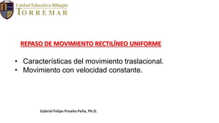Gabriel Felipe Proaño Peña, Ph.D.
• Características del movimiento traslacional.
• Movimiento con velocidad constante.
REPASO DE MOVIMIENTO RECTILÍNEO UNIFORME
 