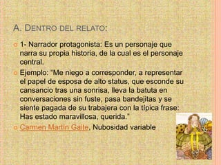 A. DENTRO DEL RELATO:
 1- Narrador protagonista: Es un personaje que
narra su propia historia, de la cual es el personaje
central.
 Ejemplo: “Me niego a corresponder, a representar
el papel de esposa de alto status, que esconde su
cansancio tras una sonrisa, lleva la batuta en
conversaciones sin fuste, pasa bandejitas y se
siente pagada de su trabajera con la típica frase:
Has estado maravillosa, querida.”
 Carmen Martín Gaite, Nubosidad variable
 