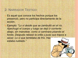 2- NARRADOR TESTIGO:
 Es aquel que conoce los hechos porque los
presenció, pero no participa directamente de la
acción.
 Ejemplo: ”Lo vi desde que se zambulló en el río.
Apechugó el cuerpo y luego se dejó ir corriente
abajo, sin manotear, como si caminara pisando el
fondo. Después rebasó la orilla y puso sus trapos a
secar. Lo vi que temblaba de frío. Hacía aire y
estaba nublado.”
 
