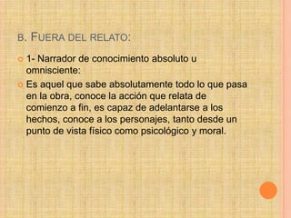 B. FUERA DEL RELATO:
 1- Narrador de conocimiento absoluto u
omnisciente:
 Es aquel que sabe absolutamente todo lo que pasa
en la obra, conoce la acción que relata de
comienzo a fin, es capaz de adelantarse a los
hechos, conoce a los personajes, tanto desde un
punto de vista físico como psicológico y moral.
 