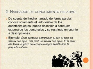 2- NARRADOR DE CONOCIMIENTO RELATIVO:
 Da cuenta del hecho narrado de forma parcial,
conoce solamente el lado visible de los
acontecimientos, puede describir la conducta
externa de los personajes y se restringe en cuanto
a descripciones.
 Ejemplo: Él no contestó, entraron en el bar. Él pidió un
whisky con agua; ella pidió un whisky con agua. Él la miró;
ella tenía un gorro de terciopelo negro apretándole la
pequeña cabeza
 