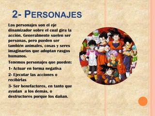2- PERSONAJES
Los personajes son el eje
dinamizador sobre el cual gira la
acción. Generalmente suelen ser
personas, pero pueden ser
también animales, cosas y seres
imaginarios que adoptan rasgos
humanos.
Tenemos personajes que pueden:
1- Actuar en forma negativa
2- Ejecutar las acciones o
recibirlas
3- Ser benefactores, en tanto que
ayudan a los demás, o
destructores porque los dañan.
 